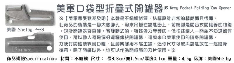 【美軍最受歡迎發明】本體是不鏽鋼材質，結構設計非常的精簡而且很薄。此商品的後端是一個大個圓孔，用來吊掛在鑰匙圈上，前端則是開合式開罐器的功能。現今開罐器百百種，有旋轉式的、特殊省力等等的，但往往讓人一開始不知道如何使用，所以個人還是偏好這種傳統開罐器。這款來自美軍使用的隨身開罐器，方便打開罐裝戰備口糧，且鋼質耐用不易生鏽，迷你尺寸可放與鑰匙放在一起隨身
攜帶。除了開罐以外，也可以作為開紙箱的刀片使用。